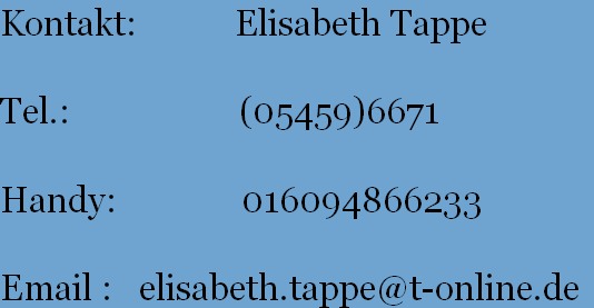 Kontakt:           Elisabeth Tappe
          
Tel.:                   (05459)6671
       
Handy:              016094866233
       
Email :   elisabeth.tappe@t-online.de
